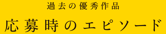 過去の優秀作品 応募時のエピソード